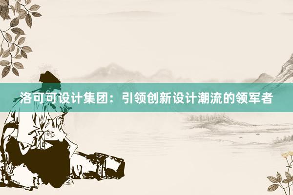 洛可可设计集团：引领创新设计潮流的领军者